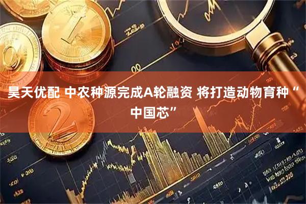 昊天优配 中农种源完成A轮融资 将打造动物育种“中国芯”