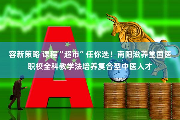 容新策略 课程“超市”任你选！南阳滋养堂国医职校全科教学法培养复合型中医人才