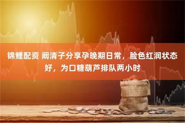 锦鲤配资 阚清子分享孕晚期日常，脸色红润状态好，为口糖葫芦排队两小时