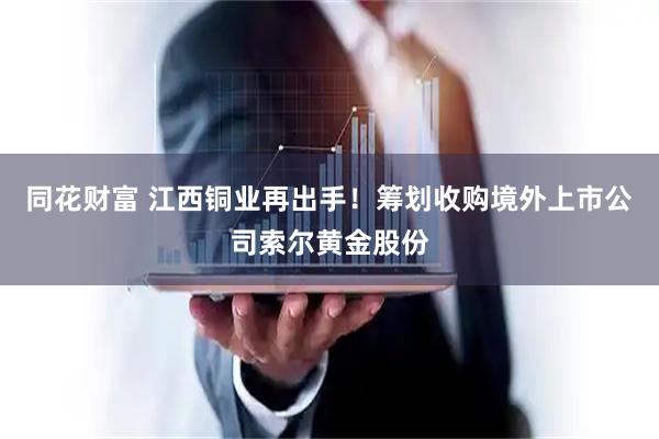 同花财富 江西铜业再出手！筹划收购境外上市公司索尔黄金股份