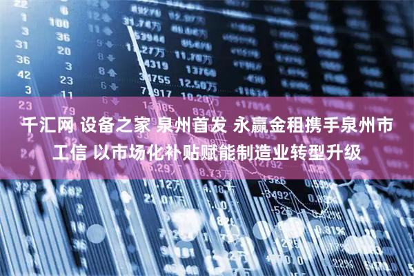千汇网 设备之家 泉州首发 永赢金租携手泉州市工信 以市场化补贴赋能制造业转型升级