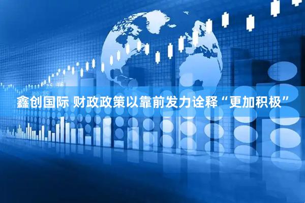 鑫创国际 财政政策以靠前发力诠释“更加积极”
