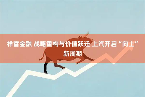 祥富金融 战略重构与价值跃迁 上汽开启“向上”新周期