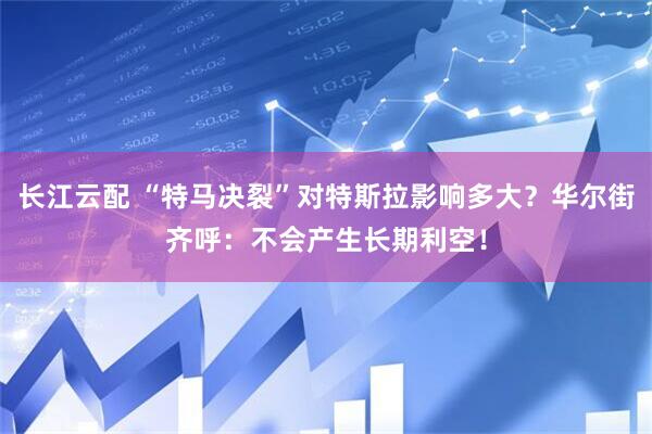 长江云配 “特马决裂”对特斯拉影响多大？华尔街齐呼：不会产生长期利空！