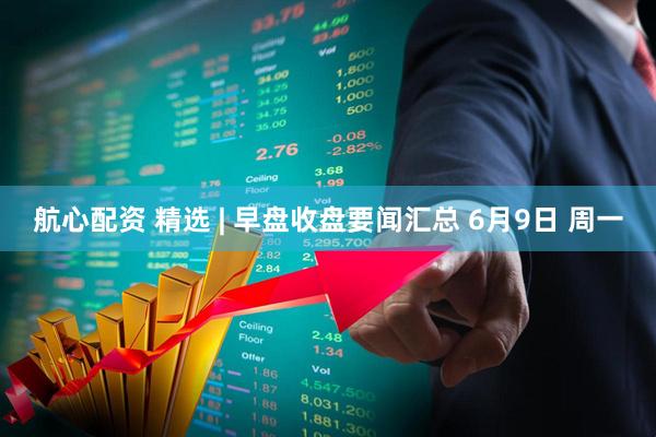 航心配资 精选 | 早盘收盘要闻汇总 6月9日 周一