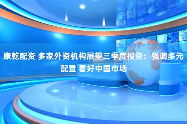 康乾配资 多家外资机构展望三季度投资：强调多元配置 看好中国市场