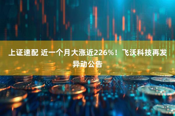 上证速配 近一个月大涨近226%！飞沃科技再发异动公告