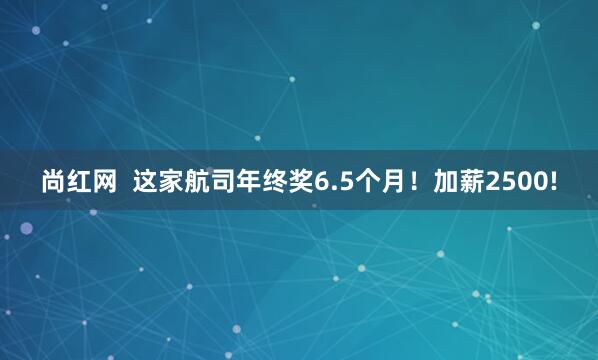 尚红网  这家航司年终奖6.5个月！加薪2500!