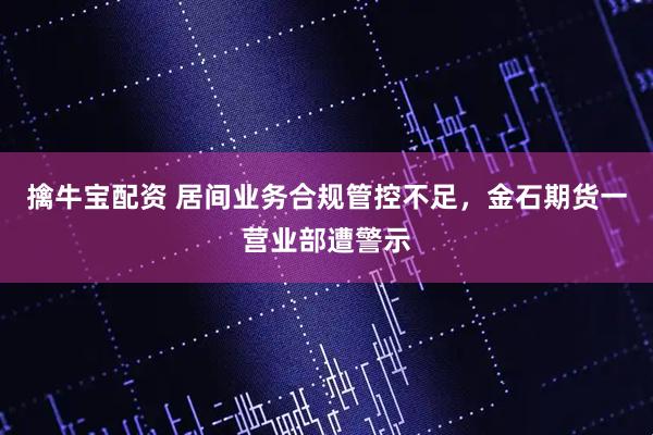 擒牛宝配资 居间业务合规管控不足，金石期货一营业部遭警示