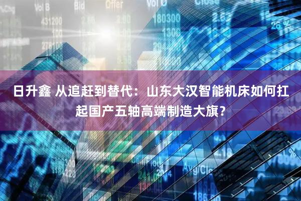 日升鑫 从追赶到替代：山东大汉智能机床如何扛起国产五轴高端制造大旗？
