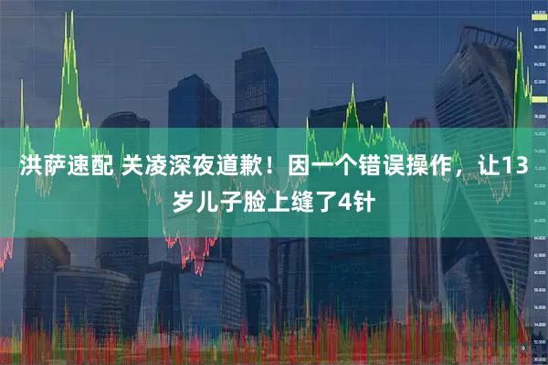 洪萨速配 关凌深夜道歉！因一个错误操作，让13岁儿子脸上缝了4针