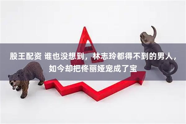 股王配资 谁也没想到，林志玲都得不到的男人，如今却把佟丽娅宠成了宝
