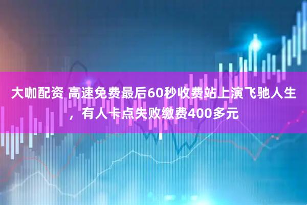 大咖配资 高速免费最后60秒收费站上演飞驰人生，有人卡点失败缴费400多元