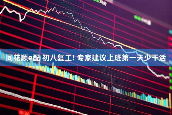 同花顺e配 初八复工! 专家建议上班第一天少干活