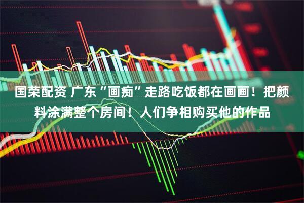 国荣配资 广东“画痴”走路吃饭都在画画！把颜料涂满整个房间！人们争相购买他的作品