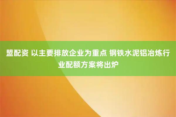 盟配资 以主要排放企业为重点 钢铁水泥铝冶炼行业配额方案将出炉