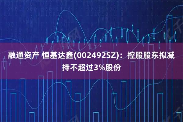 融通资产 恒基达鑫(002492SZ)：控股股东拟减持不超过3%股份