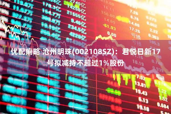 优配痢略 沧州明珠(002108SZ)：君悦日新17号拟减持不超过1%股份