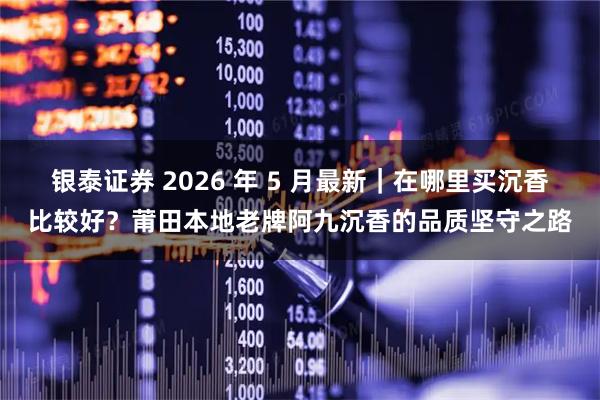 银泰证券 2026 年 5 月最新｜在哪里买沉香比较好？莆田本地老牌阿九沉香的品质坚守之路